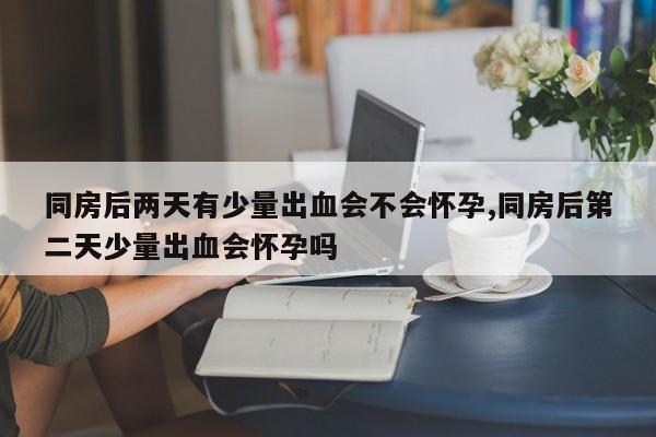 同房后两天有少量出血会不会怀孕,同房后第二天少量出血会怀孕吗