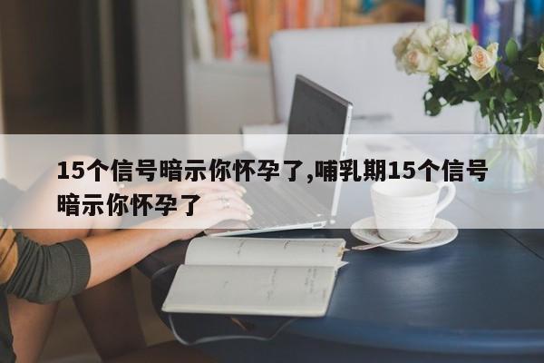 15个信号暗示你怀孕了,哺乳期15个信号暗示你怀孕了