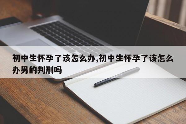 初中生怀孕了该怎么办,初中生怀孕了该怎么办男的判刑吗