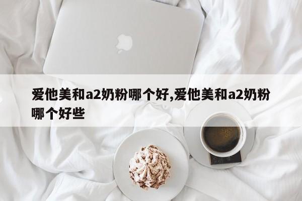 爱他美和a2奶粉哪个好,爱他美和a2奶粉哪个好些