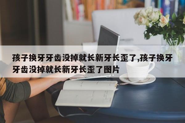 孩子换牙牙齿没掉就长新牙长歪了,孩子换牙牙齿没掉就长新牙长歪了图片