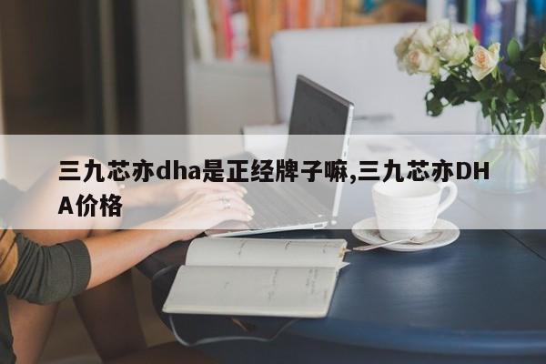 三九芯亦dha是正经牌子嘛,三九芯亦DHA价格