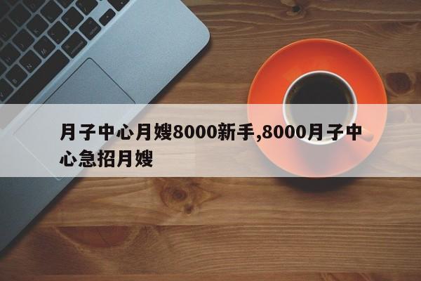 月子中心月嫂8000新手,8000月子中心急招月嫂