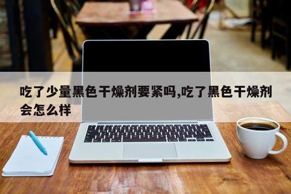 吃了少量黑色干燥剂要紧吗,吃了黑色干燥剂会怎么样