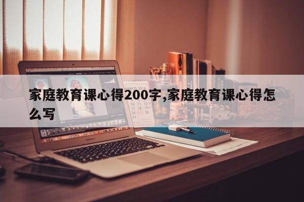 家庭教育课心得200字,家庭教育课心得怎么写