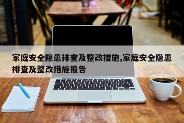 家庭安全隐患排查及整改措施,家庭安全隐患排查及整改措施报告