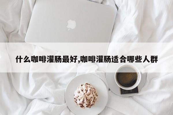 什么咖啡灌肠最好,咖啡灌肠适合哪些人群