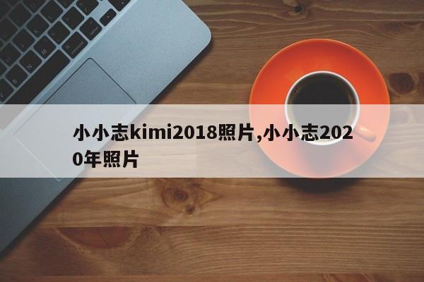 小小志kimi2018照片,小小志2020年照片