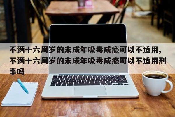 不满十六周岁的未成年吸毒成瘾可以不适用,不满十六周岁的未成年吸毒成瘾可以不适用刑事吗