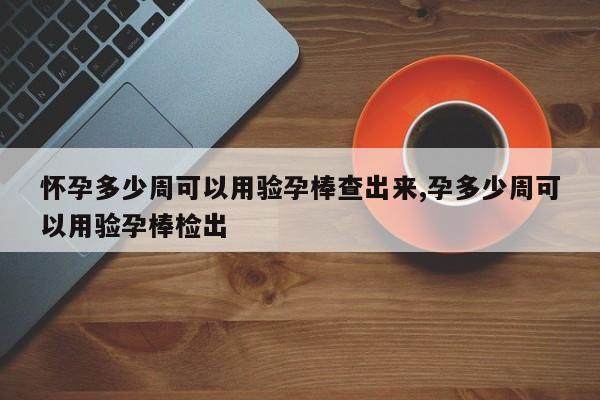 怀孕多少周可以用验孕棒查出来,孕多少周可以用验孕棒检出