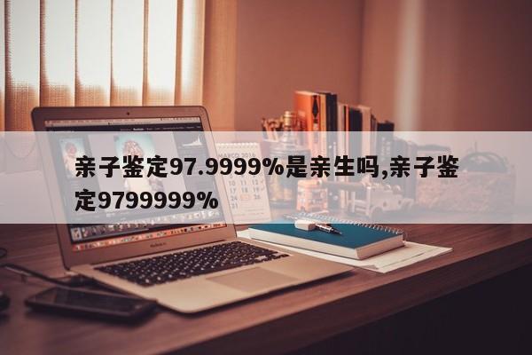 亲子鉴定97.9999%是亲生吗,亲子鉴定9799999%