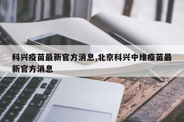 科兴疫苗最新官方消息,北京科兴中维疫苗最新官方消息