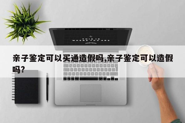 亲子鉴定可以买通造假吗,亲子鉴定可以造假吗?