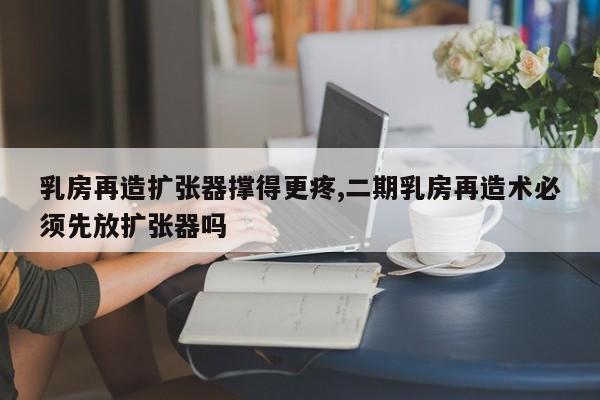 乳房再造扩张器撑得更疼,二期乳房再造术必须先放扩张器吗