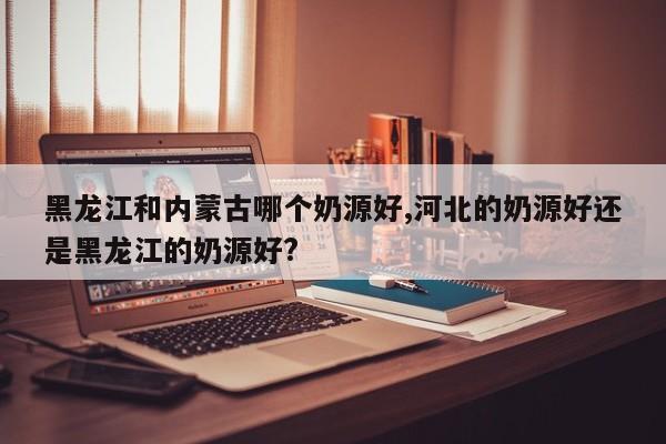 黑龙江和内蒙古哪个奶源好,河北的奶源好还是黑龙江的奶源好?