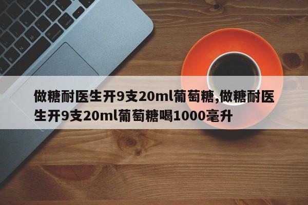 做糖耐医生开9支20ml葡萄糖,做糖耐医生开9支20ml葡萄糖喝1000毫升