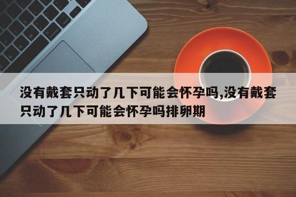 没有戴套只动了几下可能会怀孕吗,没有戴套只动了几下可能会怀孕吗排卵期