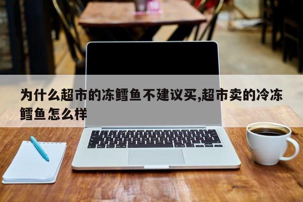 为什么超市的冻鳕鱼不建议买,超市卖的冷冻鳕鱼怎么样