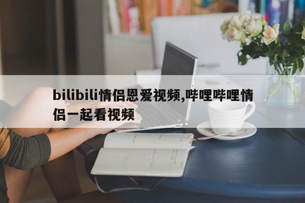 bilibili情侣恩爱视频,哔哩哔哩情侣一起看视频