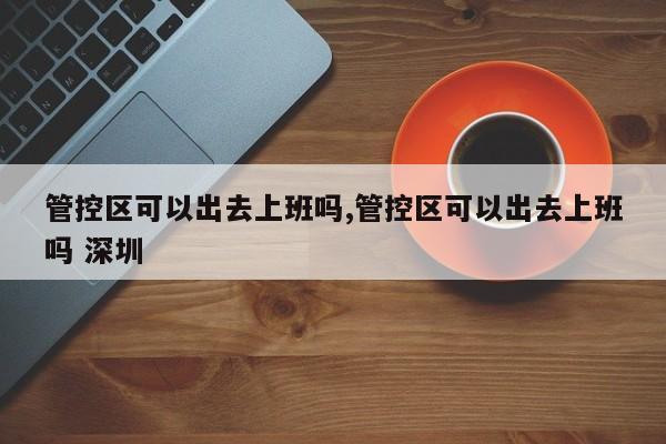 管控区可以出去上班吗,管控区可以出去上班吗 深圳