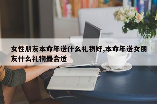 女性朋友本命年送什么礼物好,本命年送女朋友什么礼物最合适