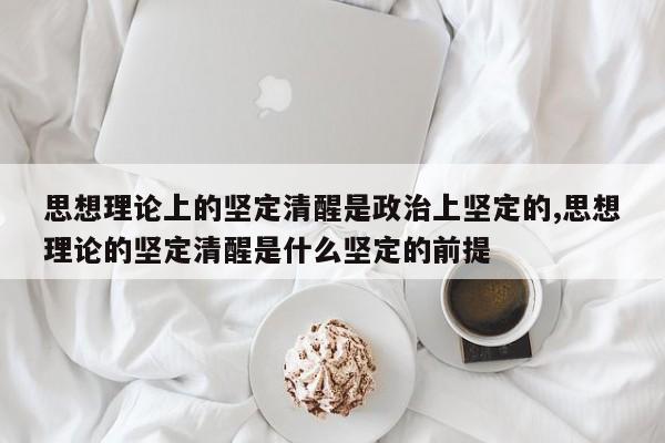 思想理论上的坚定清醒是政治上坚定的,思想理论的坚定清醒是什么坚定的前提