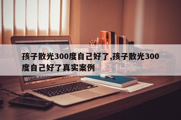 孩子散光300度自己好了,孩子散光300度自己好了真实案例