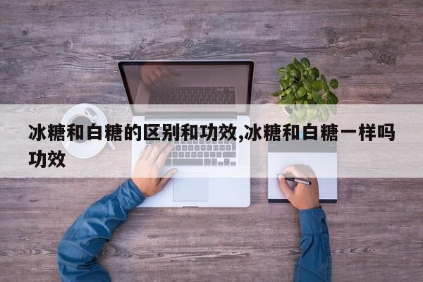 冰糖和白糖的区别和功效,冰糖和白糖一样吗功效