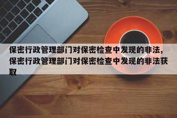 保密行政管理部门对保密检查中发现的非法,保密行政管理部门对保密检查中发现的非法获取