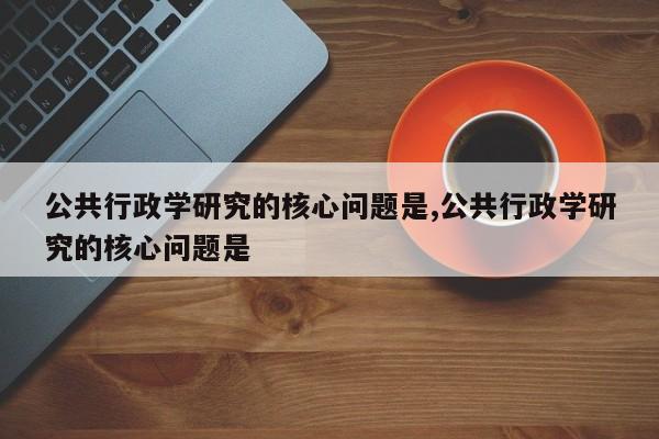 公共行政学研究的核心问题是,公共行政学研究的核心问题是