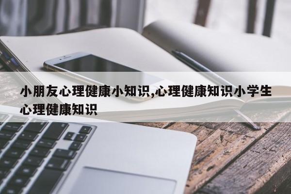 小朋友心理健康小知识,心理健康知识小学生心理健康知识