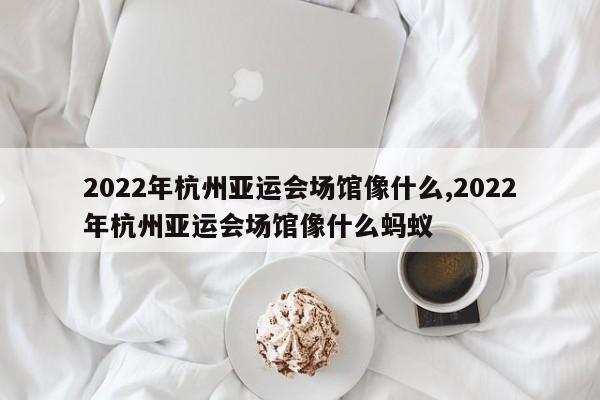 2022年杭州亚运会场馆像什么,2022年杭州亚运会场馆像什么蚂蚁