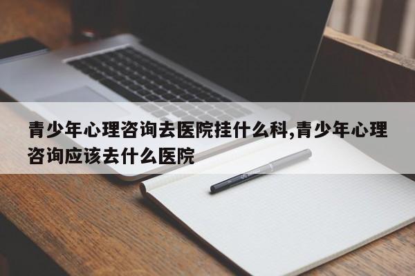 青少年心理咨询去医院挂什么科,青少年心理咨询应该去什么医院