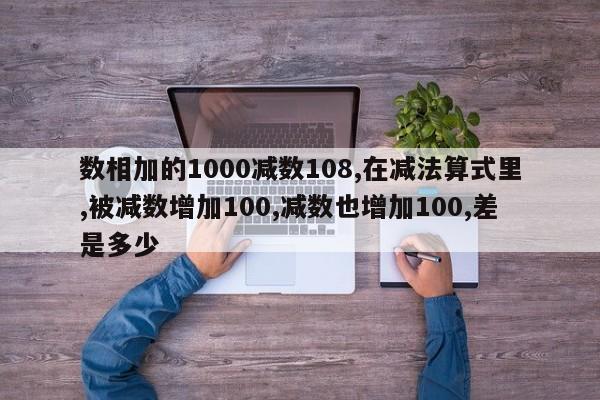 数相加的1000减数108,在减法算式里,被减数增加100,减数也增加100,差是多少