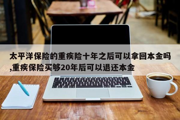 太平洋保险的重疾险十年之后可以拿回本金吗,重疾保险买够20年后可以退还本金