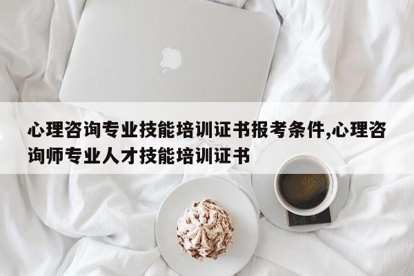 心理咨询专业技能培训证书报考条件,心理咨询师专业人才技能培训证书