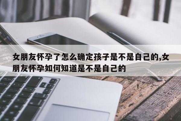 女朋友怀孕了怎么确定孩子是不是自己的,女朋友怀孕如何知道是不是自己的