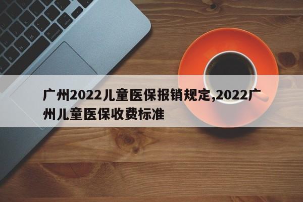 广州2022儿童医保报销规定,2022广州儿童医保收费标准