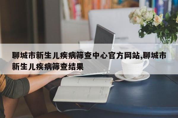 聊城市新生儿疾病筛查中心官方网站,聊城市新生儿疾病筛查结果