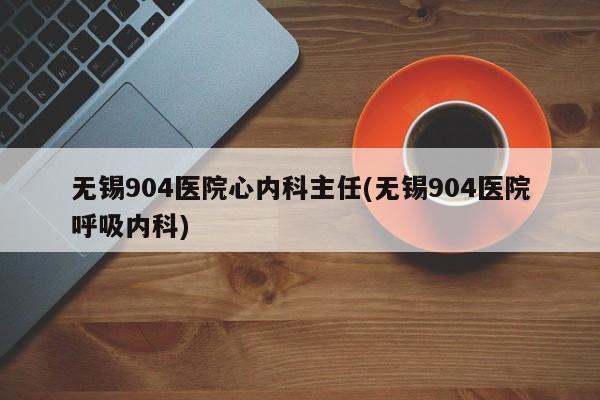 无锡904医院心内科主任(无锡904医院呼吸内科)