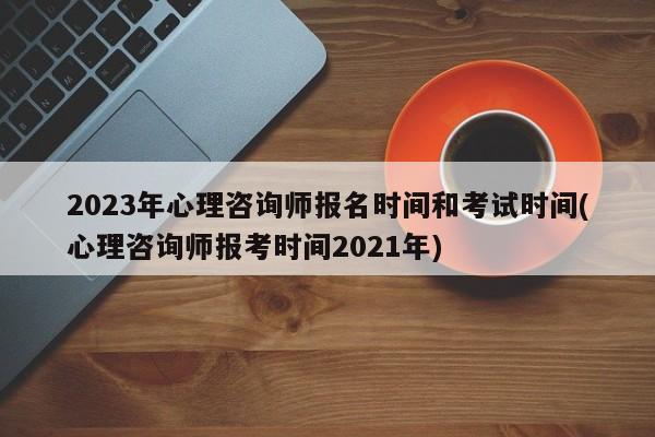 2023年心理咨询师报名时间和考试时间(心理咨询师报考时间2021年)