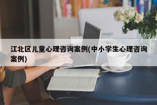 江北区儿童心理咨询案例(中小学生心理咨询案例)