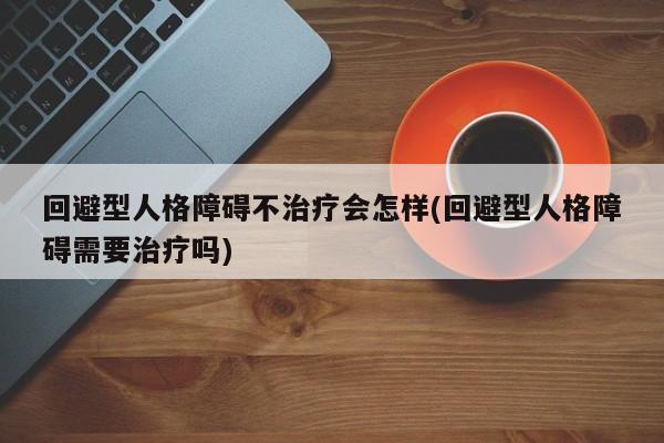 迴避型人格障礙不治療會怎樣(迴避型人格障礙需要治療嗎) - 營養攻略