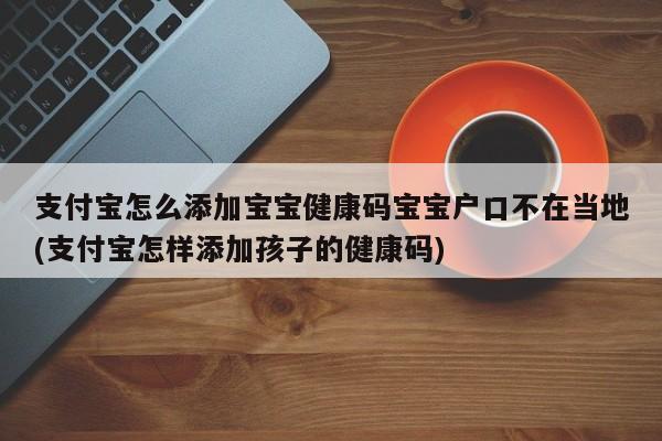 支付宝怎么添加宝宝健康码宝宝户口不在当地(支付宝怎样添加孩子的健康码)