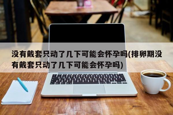 没有戴套只动了几下可能会怀孕吗(排卵期没有戴套只动了几下可能会怀孕吗)