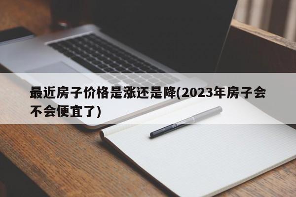 最近房子价格是涨还是降(2023年房子会不会便宜了)