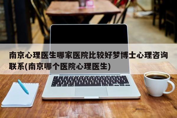 南京心理医生哪家医院比较好梦博士心理咨询联系(南京哪个医院心理医生)