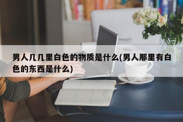 男人几几里白色的物质是什么(男人那里有白色的东西是什么)