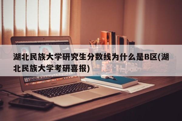 湖北民族大学研究生分数线为什么是B区(湖北民族大学考研喜报)