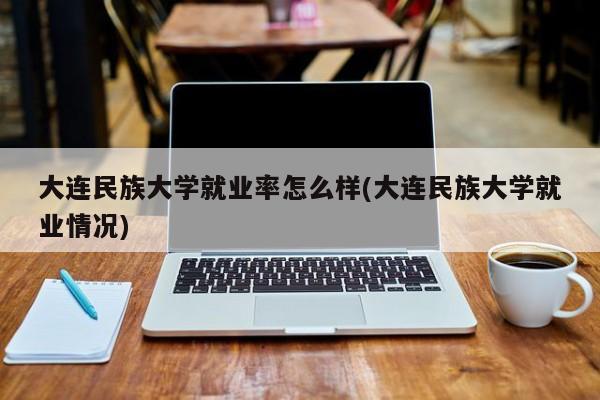 大连民族大学就业率怎么样(大连民族大学就业情况)